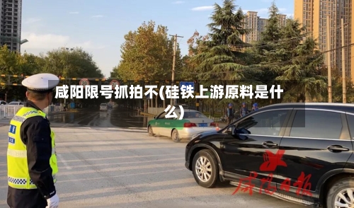 咸阳限号抓拍不(硅铁上游原料是什么)