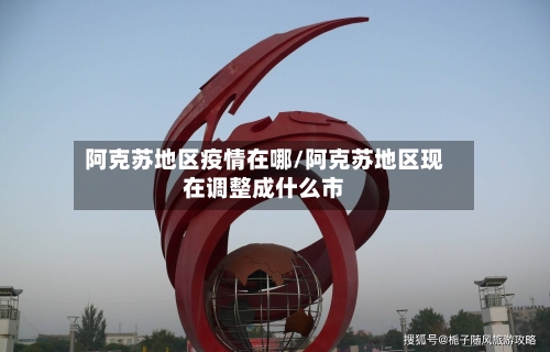 阿克苏地区疫情在哪/阿克苏地区现在调整成什么市