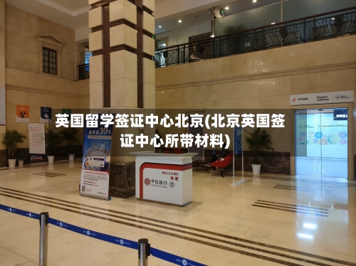 英国留学签证中心北京(北京英国签证中心所带材料)-第2张图片
