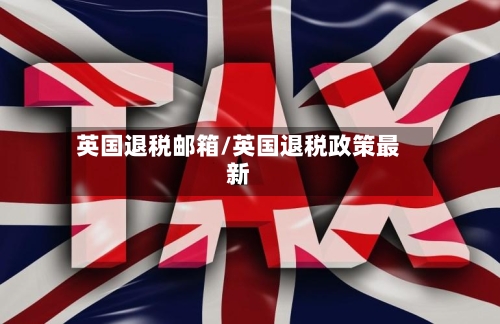 英国退税邮箱/英国退税政策最新