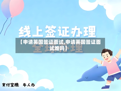 【申请英国签证面试,申请英国签证面试难吗】-第3张图片