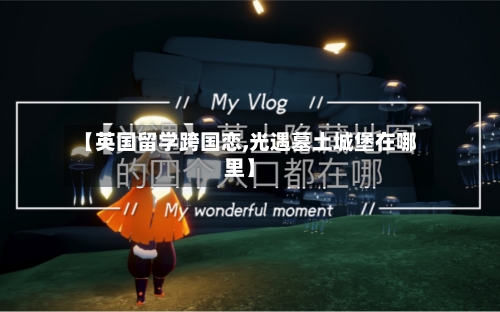 【英国留学跨国恋,光遇墓土城堡在哪里】