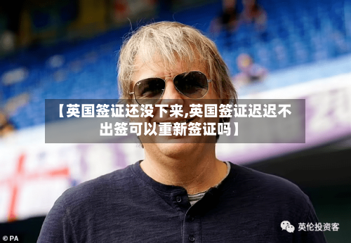 【英国签证还没下来,英国签证迟迟不出签可以重新签证吗】