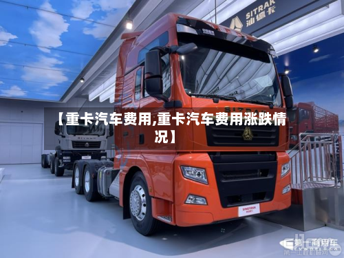 【重卡汽车费用,重卡汽车费用涨跌情况】-第2张图片