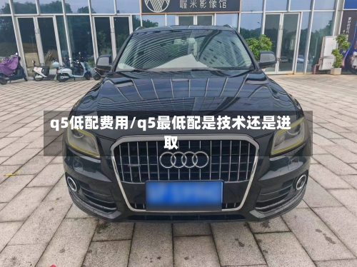 q5低配费用/q5最低配是技术还是进取-第3张图片