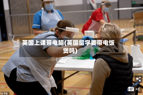 英国上课带电脑(英国留学要带电饭煲吗)