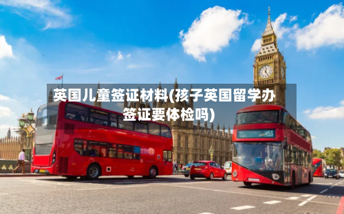 英国儿童签证材料(孩子英国留学办签证要体检吗)-第2张图片