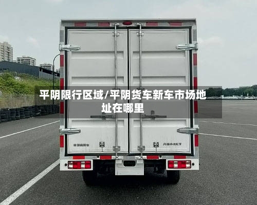 平阴限行区域/平阴货车新车市场地址在哪里-第3张图片