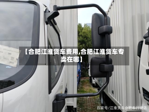 【合肥江淮货车费用,合肥江淮货车专卖在哪】