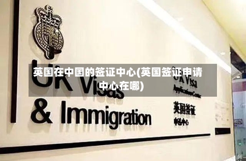 英国在中国的签证中心(英国签证申请中心在哪)-第2张图片