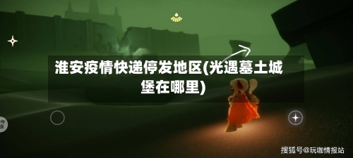 淮安疫情快递停发地区(光遇墓土城堡在哪里)-第3张图片