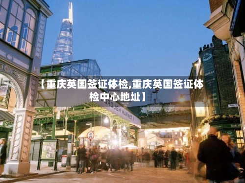 【重庆英国签证体检,重庆英国签证体检中心地址】-第2张图片