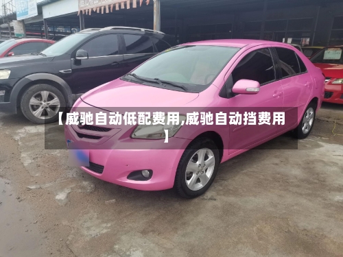 【威驰自动低配费用,威驰自动挡费用】
