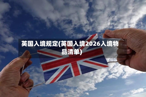 英国入境规定(英国入境2026入境物品清单)