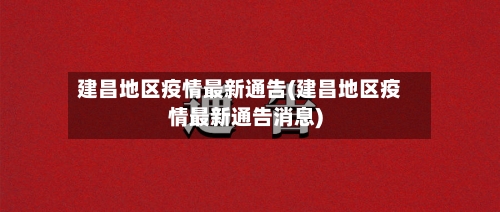 建昌地区疫情最新通告(建昌地区疫情最新通告消息)-第3张图片