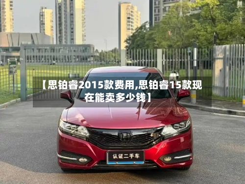 【思铂睿2015款费用,思铂睿15款现在能卖多少钱】-第2张图片