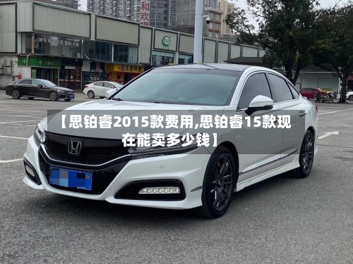 【思铂睿2015款费用,思铂睿15款现在能卖多少钱】-第3张图片