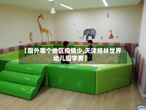 【国外哪个地区疫情少,天津格林世界幼儿园学费】