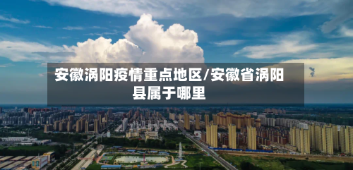 安徽涡阳疫情重点地区/安徽省涡阳县属于哪里