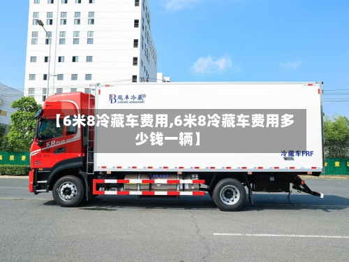 【6米8冷藏车费用,6米8冷藏车费用多少钱一辆】-第2张图片