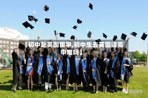 【初中赴英国留学,初中生去英国读高中难吗】