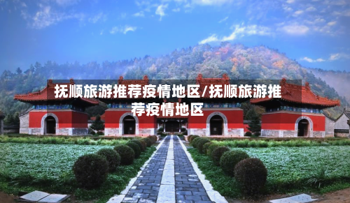 抚顺旅游推荐疫情地区/抚顺旅游推荐疫情地区-第2张图片