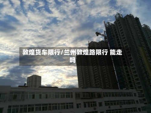 敦煌货车限行/兰州敦煌路限行 能走吗-第3张图片