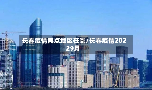 长春疫情焦点地区在哪/长春疫情20229月