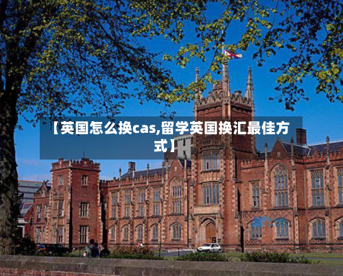 【英国怎么换cas,留学英国换汇最佳方式】
