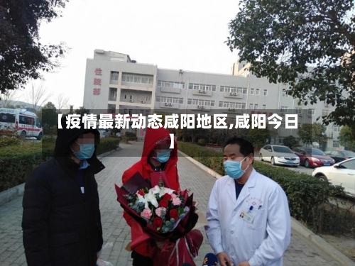 【疫情最新动态咸阳地区,咸阳今日】