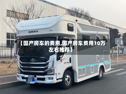【国产房车的费用,国产房车费用10万左右推荐】