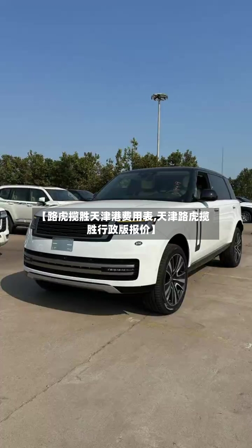 【路虎揽胜天津港费用表,天津路虎揽胜行政版报价】