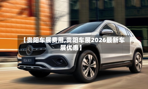 【贵阳车展费用,贵阳车展2026最新车展优惠】