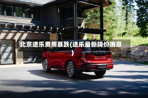 北京途乐费用暴跌(途乐最新降价消息)-第2张图片