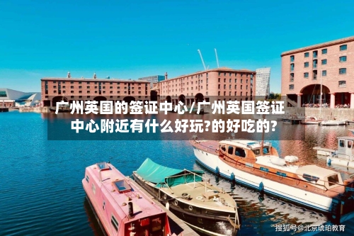 广州英国的签证中心/广州英国签证中心附近有什么好玩?的好吃的?-第3张图片