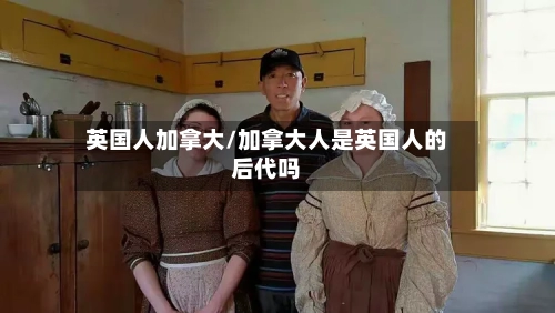 英国人加拿大/加拿大人是英国人的后代吗-第2张图片
