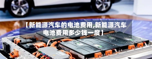 【新能源汽车的电池费用,新能源汽车电池费用多少钱一度】