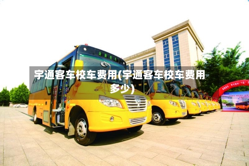 宇通客车校车费用(宇通客车校车费用多少)