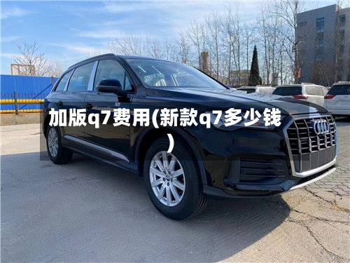 加版q7费用(新款q7多少钱)-第3张图片