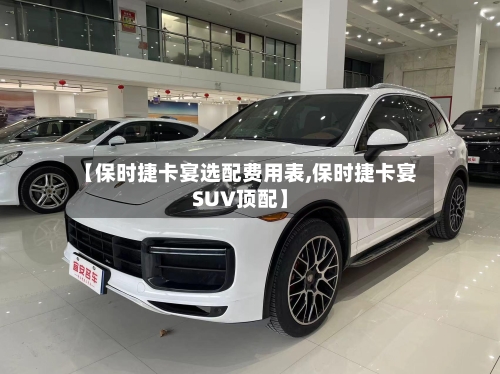 【保时捷卡宴选配费用表,保时捷卡宴SUV顶配】
