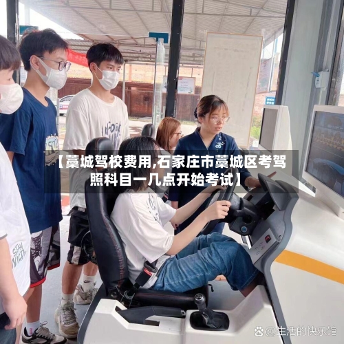 【藁城驾校费用,石家庄市藁城区考驾照科目一几点开始考试】-第2张图片