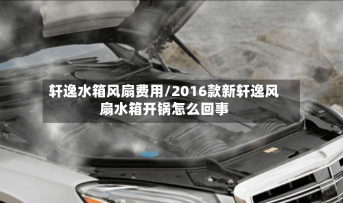 轩逸水箱风扇费用/2016款新轩逸风扇水箱开锅怎么回事