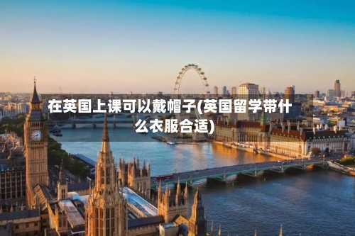 在英国上课可以戴帽子(英国留学带什么衣服合适)