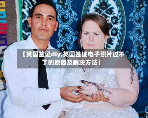 【英国签证diy,英国签证电子照片过不了的原因及解决方法】