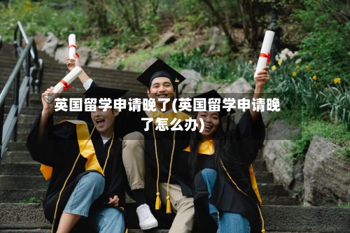 英国留学申请晚了(英国留学申请晚了怎么办)