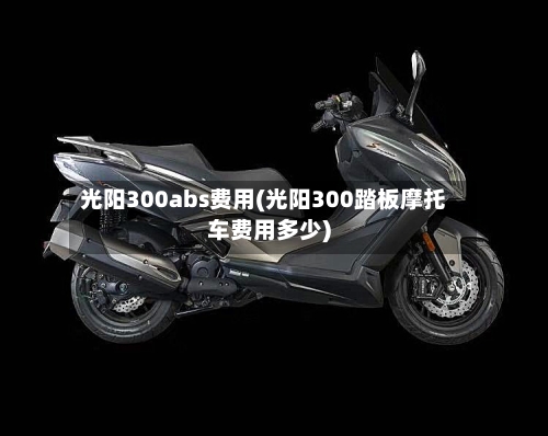 光阳300abs费用(光阳300踏板摩托车费用多少)