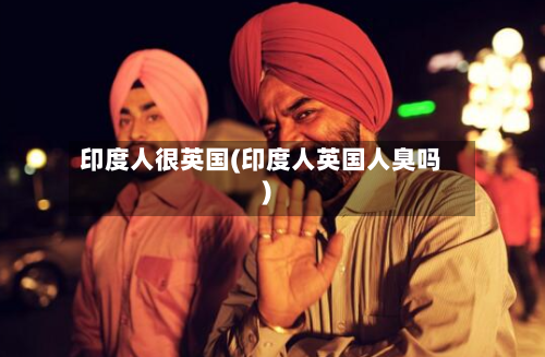 印度人很英国(印度人英国人臭吗)