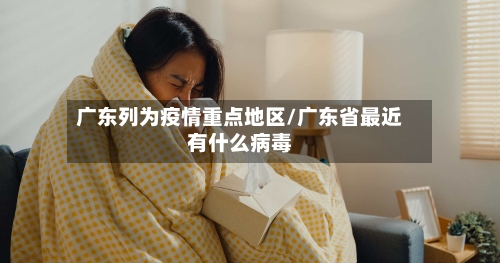 广东列为疫情重点地区/广东省最近有什么病毒