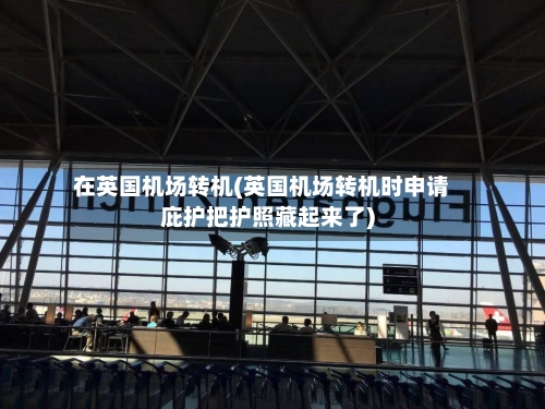 在英国机场转机(英国机场转机时申请庇护把护照藏起来了)