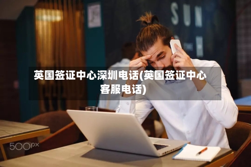 英国签证中心深圳电话(英国签证中心客服电话)